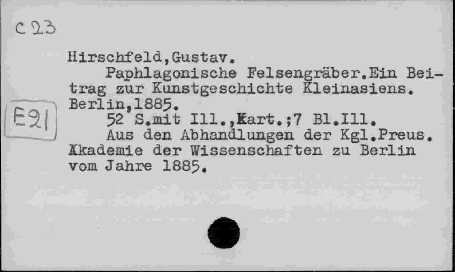 ﻿Hirschfeld,Gustav.
Paphlagonische Felsengräber.Ein Beitrag zur Kunstgeschichte Kleinasiens. Berlin,1885.
52 S.mit Ill.,Kart.;7 Bl.Ill.
Aus den Abhandlungen der Kgl.Preus. Akademie der Wissenschaften zu Berlin vom Jahre 1885.